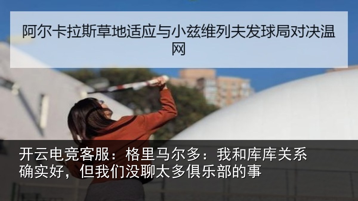 开云电竞客服:格里马尔多:我和库库关系确实好,但我相关情况的事