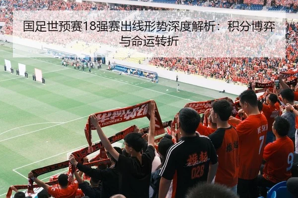 国足世预赛18强赛出线形势深度解析：积分博弈与命运转折