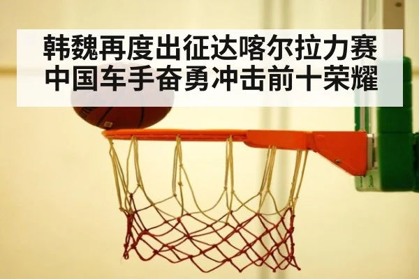 韩魏再度出征达喀尔拉力赛中国车手奋勇冲击前十荣耀